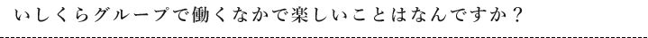 いしくらグループで働くなかで楽しいことはなんですか